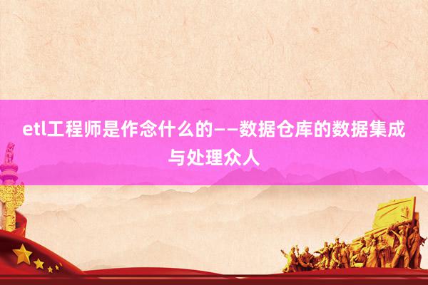 etl工程师是作念什么的——数据仓库的数据集成与处理众人