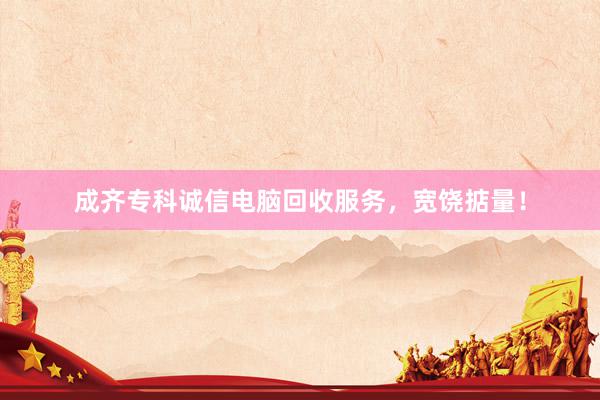 成齐专科诚信电脑回收服务，宽饶掂量！