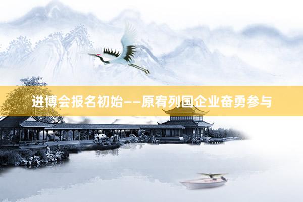 进博会报名初始——原宥列国企业奋勇参与
